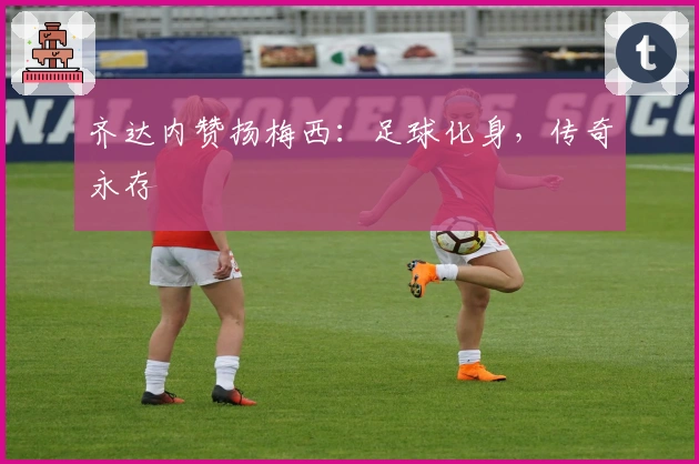 齐达内赞扬梅西：足球化身，传奇永存