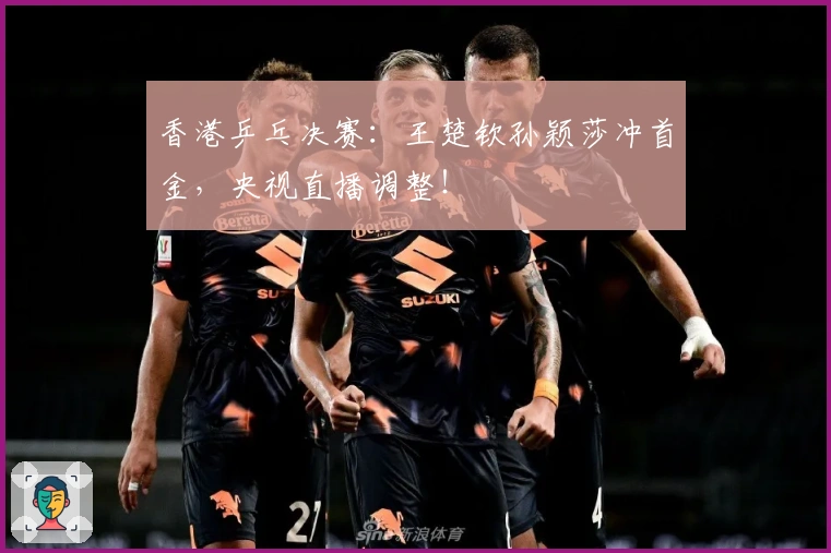 香港乒乓决赛：王楚钦孙颖莎冲首金，央视直播调整！