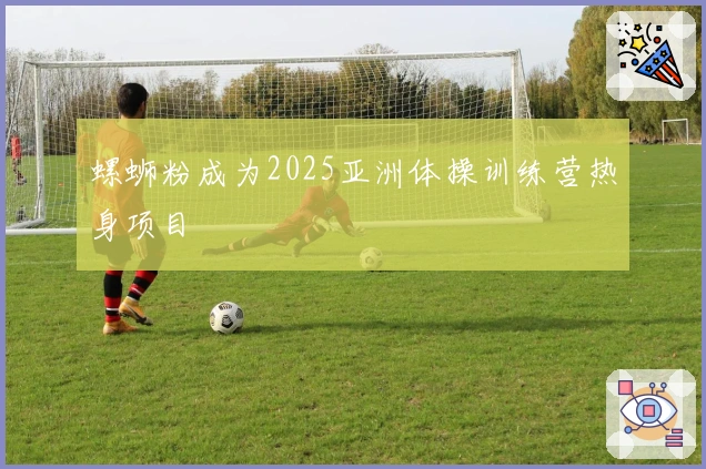 螺蛳粉成为2025亚洲体操训练营热身项目