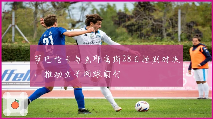 萨巴伦卡与克耶高斯28日性别对决，推动女子网球前行