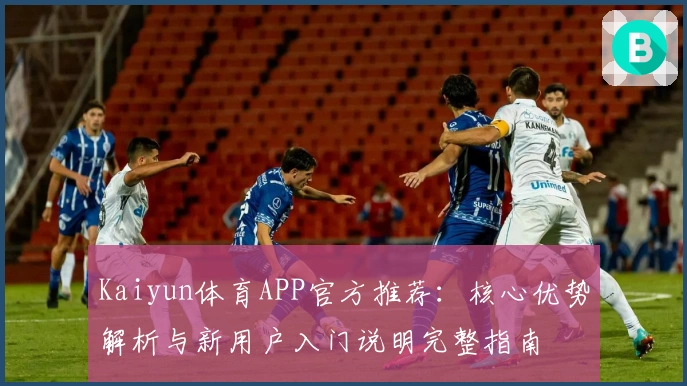 Kaiyun体育APP官方推荐：核心优势解析与新用户入门说明完整指南