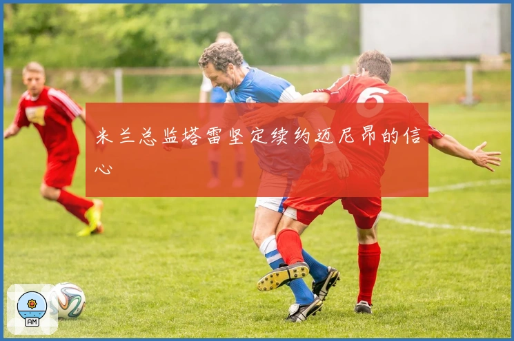 米兰总监塔雷坚定续约迈尼昂的信心