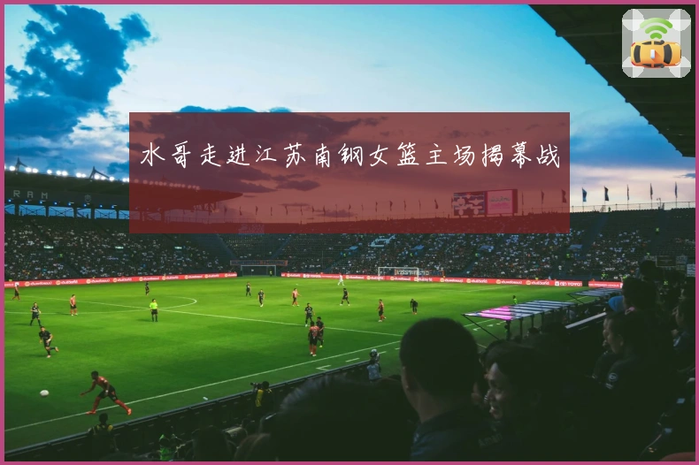 水哥走进江苏南钢女篮主场揭幕战