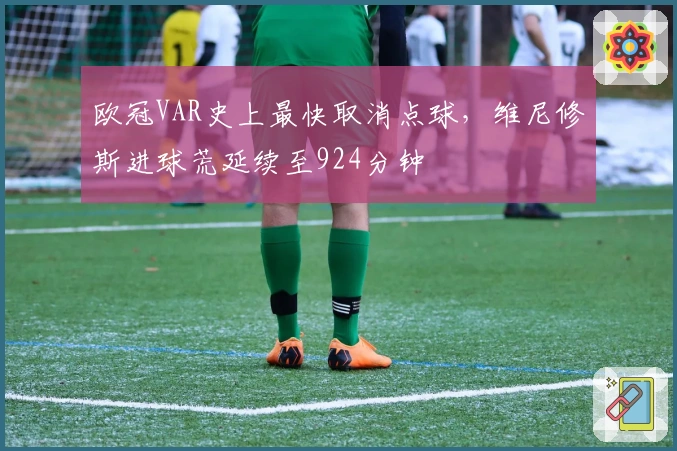 欧冠VAR史上最快取消点球，维尼修斯进球荒延续至924分钟
