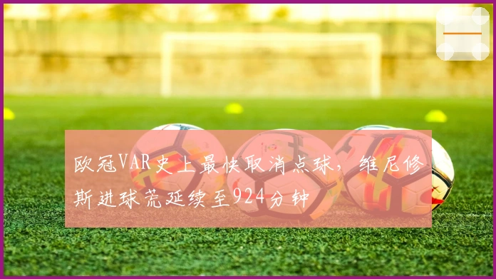 欧冠VAR史上最快取消点球，维尼修斯进球荒延续至924分钟