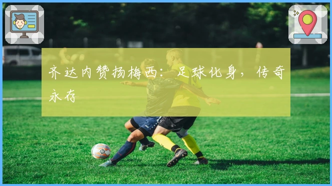 齐达内赞扬梅西：足球化身，传奇永存