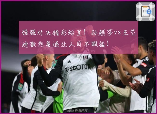 强强对决精彩纷呈！孙颖莎vs王艺迪激烈角逐让人目不暇接！