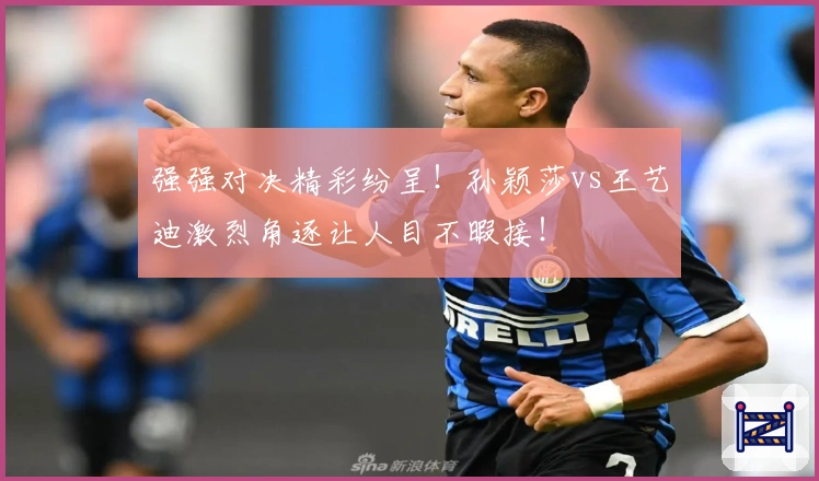 强强对决精彩纷呈！孙颖莎vs王艺迪激烈角逐让人目不暇接！