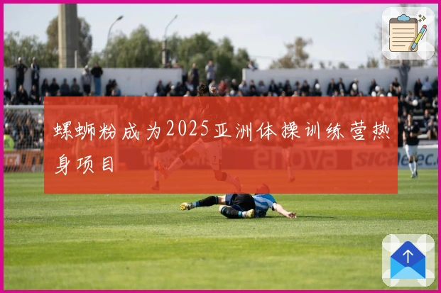 螺蛳粉成为2025亚洲体操训练营热身项目